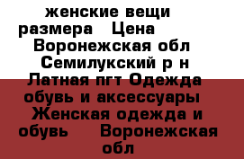 женские вещи 46 размера › Цена ­ 1 000 - Воронежская обл., Семилукский р-н, Латная пгт Одежда, обувь и аксессуары » Женская одежда и обувь   . Воронежская обл.